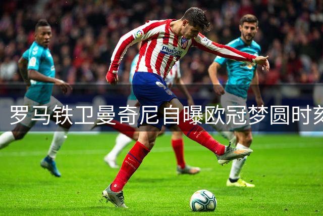 罗马铁卫曼奇尼自曝欧冠梦圆时刻 透露永久效力红狼心声